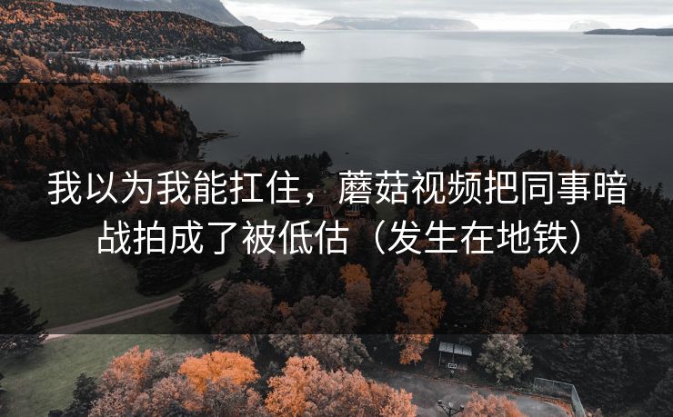 我以为我能扛住，蘑菇视频把同事暗战拍成了被低估（发生在地铁）