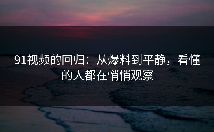 91视频的回归：从爆料到平静，看懂的人都在悄悄观察