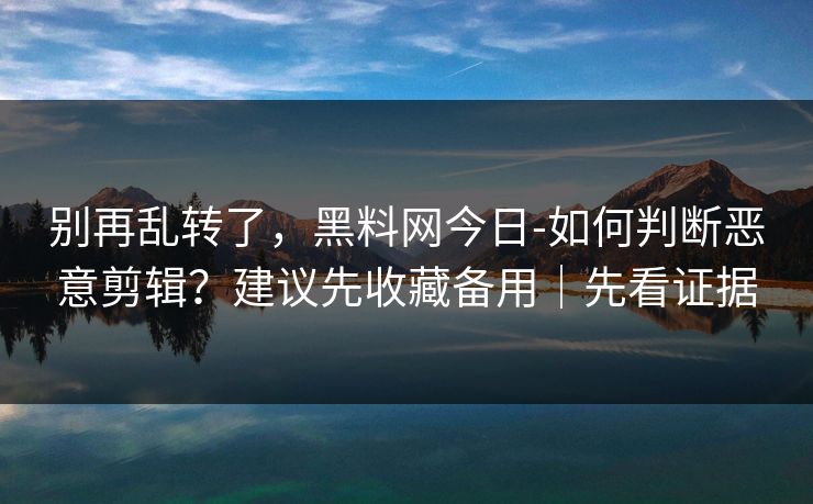 别再乱转了，黑料网今日-如何判断恶意剪辑？建议先收藏备用｜先看证据