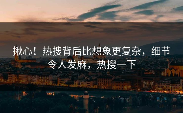 揪心！热搜背后比想象更复杂，细节令人发麻，热搜一下