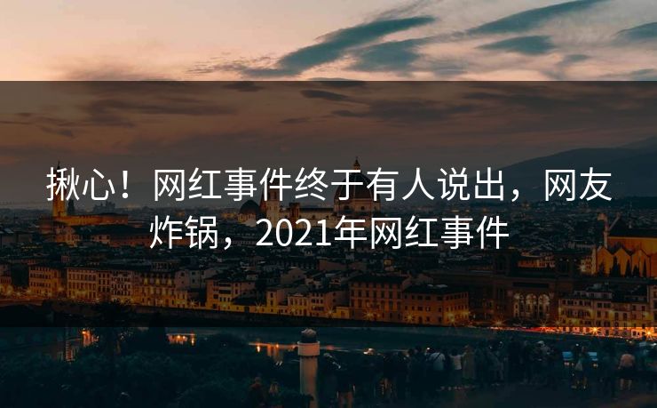 揪心！网红事件终于有人说出，网友炸锅，2021年网红事件