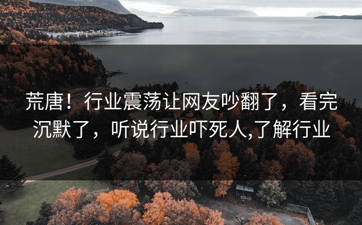 荒唐！行业震荡让网友吵翻了，看完沉默了，听说行业吓死人,了解行业
