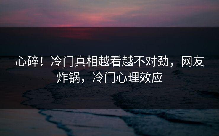 心碎！冷门真相越看越不对劲，网友炸锅，冷门心理效应