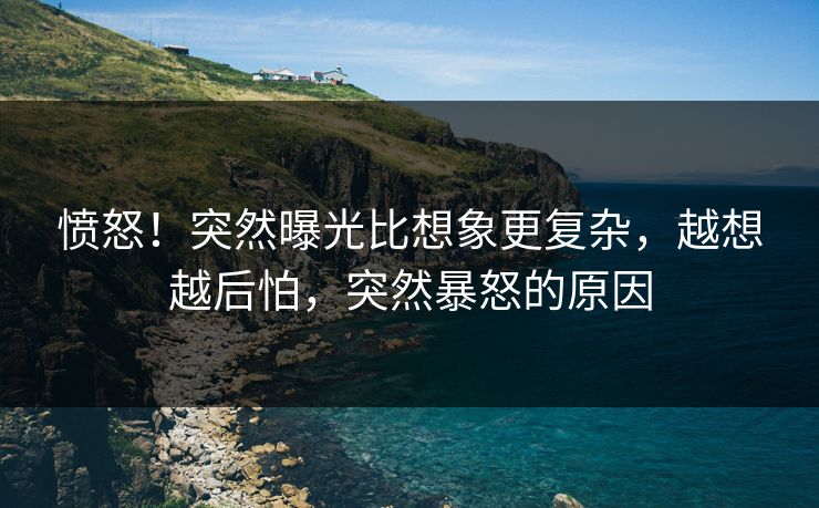 愤怒！突然曝光比想象更复杂，越想越后怕，突然暴怒的原因