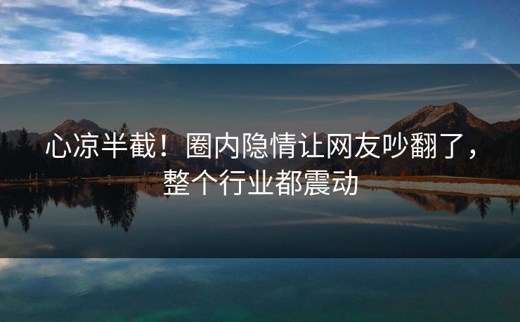 心凉半截！圈内隐情让网友吵翻了，整个行业都震动