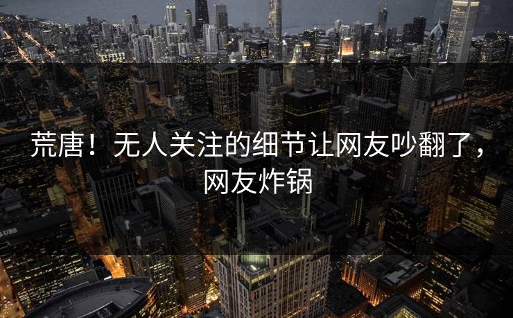 荒唐！无人关注的细节让网友吵翻了，网友炸锅