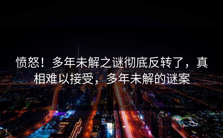 愤怒！多年未解之谜彻底反转了，真相难以接受，多年未解的谜案