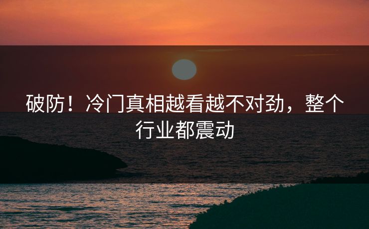 破防！冷门真相越看越不对劲，整个行业都震动