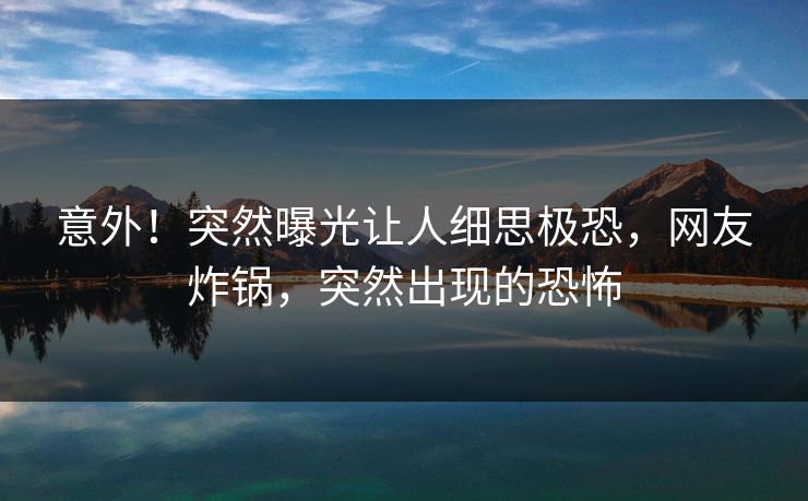 意外！突然曝光让人细思极恐，网友炸锅，突然出现的恐怖
