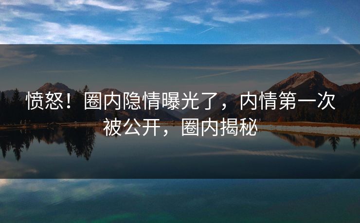 愤怒！圈内隐情曝光了，内情第一次被公开，圈内揭秘