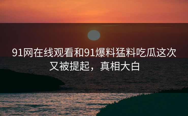 91网在线观看和91爆料猛料吃瓜这次又被提起，真相大白