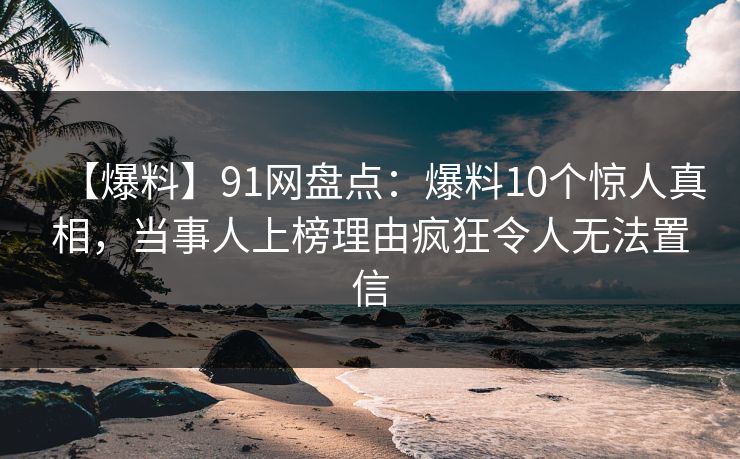 【爆料】91网盘点：爆料10个惊人真相，当事人上榜理由疯狂令人无法置信