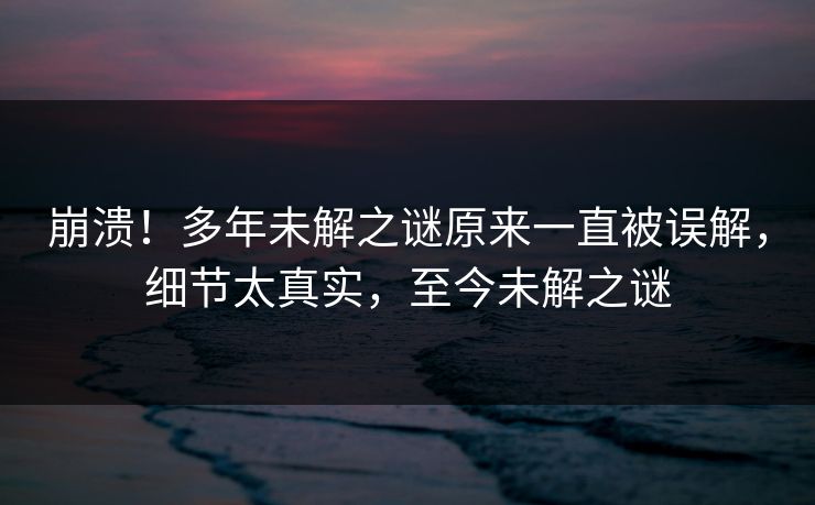 崩溃！多年未解之谜原来一直被误解，细节太真实，至今未解之谜