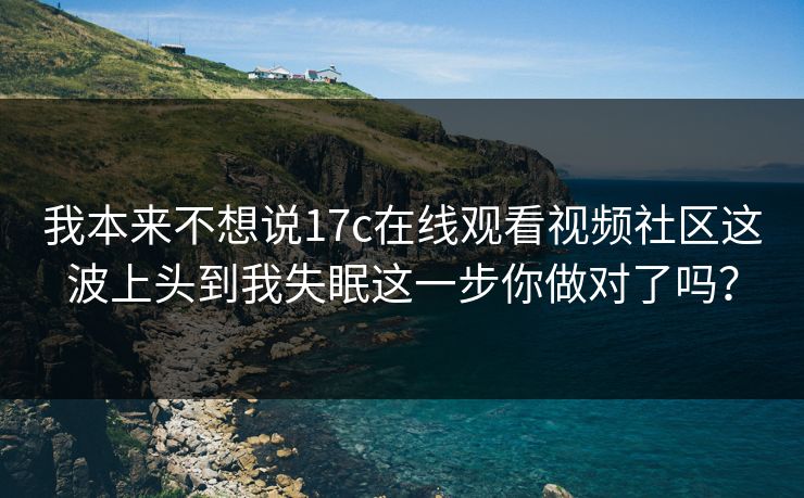 我本来不想说17c在线观看视频社区这波上头到我失眠这一步你做对了吗？